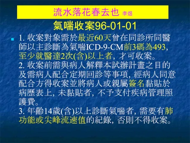 氣喘收案96-01-01 1. 收案對象需於最近60天曾在同診所同醫師以主診斷為氣喘ICD-9-CM前3碼為493，至少就醫達2次(含)以上者，才可收案。 2. 收案前需與病人解釋本試辦計畫之目的及需病人配合定期回診等事項，經病人同意配合方得收案並將病人或親屬簽名黏貼於病歷表上，未黏貼者，不予支付疾病管理照護費。 3. 年齡14歲(含)以上診斷氣喘者，需要有肺功能或尖峰流速值的紀錄，否則不得收案。 流水落花春去也 李煜