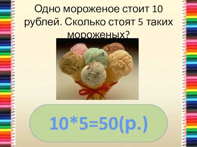 Одно мороженое стоит 10 рублей. Сколько стоят 5 таких мороженых? 10*5=50(р.)