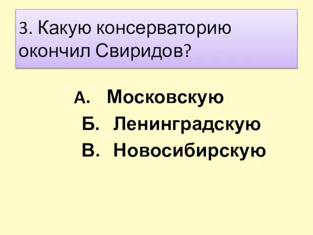 3. Какую консерваторию окончил Свиридов? Московскую Б. Ленинградскую В. Новосибирскую