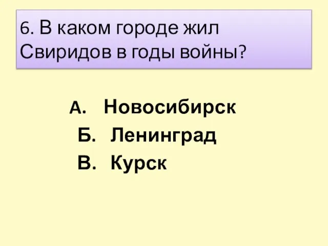 6. В каком городе жил Свиридов в годы войны? Новосибирск Б. Ленинград В. Курск