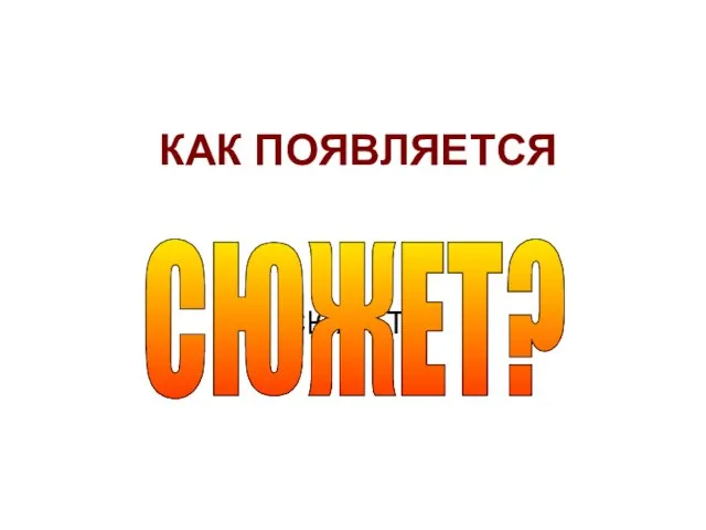 КАК ПОЯВЛЯЕТСЯ СЮЖЕТ? СЮЖЕТ?