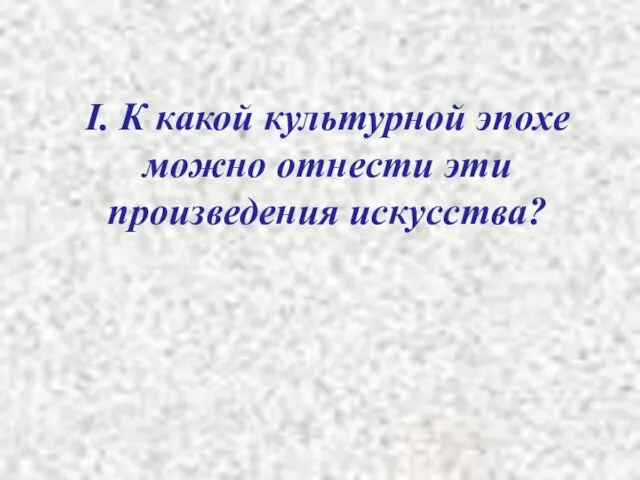 I. К какой культурной эпохе можно отнести эти произведения искусства?