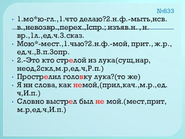 №833 1.мо*ю-гл.,1.что делаю?2.н.ф.-мыть,нсв.в.,невозвр.,перех.,Iспр.; изъяв.н. , н.вр.,1л.,ед.ч.3.сказ. Мою*-мест.,1.чью?2.н.ф.-мой, прит., ж.р., ед.ч.,В.п.3опр. 2.-Это