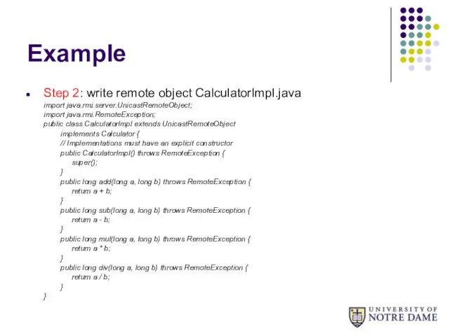 Example Step 2: write remote object CalculatorImpl.java import java.rmi.server.UnicastRemoteObject; import java.rmi.RemoteException;