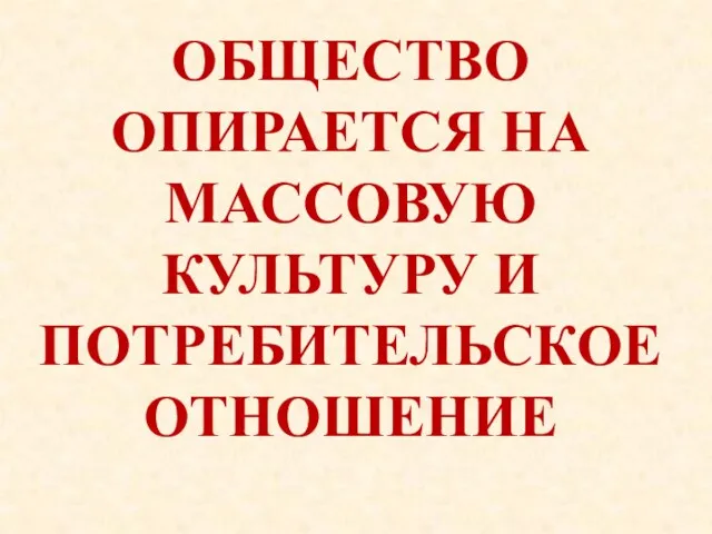 ОБЩЕСТВО ОПИРАЕТСЯ НА МАССОВУЮ КУЛЬТУРУ И ПОТРЕБИТЕЛЬСКОЕ ОТНОШЕНИЕ