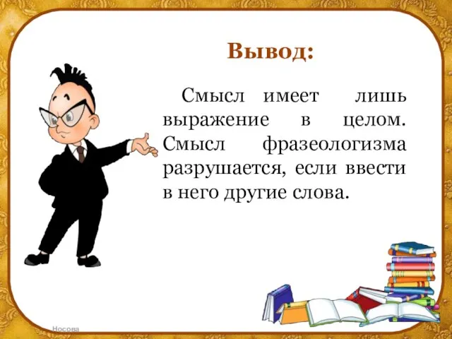 Вывод: Смысл имеет лишь выражение в целом. Смысл фразеологизма разрушается, если ввести в него другие слова.