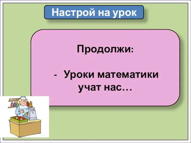 Настрой на урок Продолжи: Уроки математики учат нас…