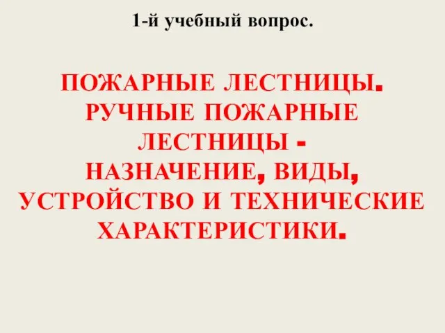 1-й учебный вопрос. ПОЖАРНЫЕ ЛЕСТНИЦЫ. РУЧНЫЕ ПОЖАРНЫЕ ЛЕСТНИЦЫ - НАЗНАЧЕНИЕ, ВИДЫ, УСТРОЙСТВО И ТЕХНИЧЕСКИЕ ХАРАКТЕРИСТИКИ.