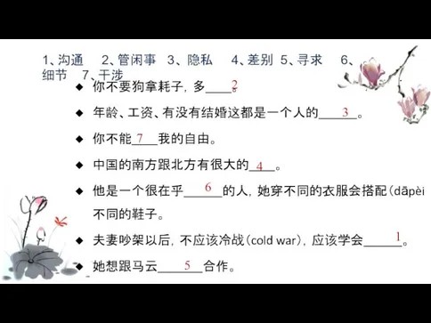 你不要狗拿耗子，多____。 年龄、工资、有没有结婚这都是一个人的______。 你不能____我的自由。 中国的南方跟北方有很大的____。 他是一个很在乎______的人，她穿不同的衣服会搭配（dāpèi match）不同的鞋子。 夫妻吵架以后，不应该冷战（cold war），应该学会______。 她想跟马云_______合作。 1、沟通 2、管闲事