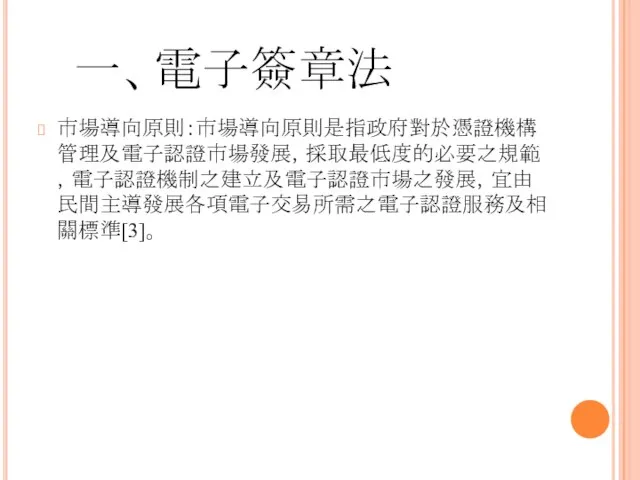 一、電子簽章法 市場導向原則：市場導向原則是指政府對於憑證機構管理及電子認證市場發展，採取最低度的必要之規範，電子認證機制之建立及電子認證市場之發展，宜由民間主導發展各項電子交易所需之電子認證服務及相關標準[3]。