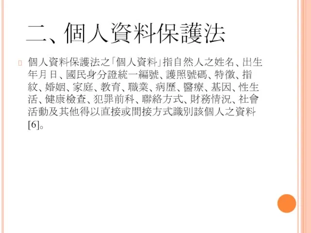 二、個人資料保護法 個人資料保護法之「個人資料」指自然人之姓名、出生年月日、國民身分證統一編號、護照號碼、特徵、指紋、婚姻、家庭、教育、職業、病歷、醫療、基因、性生活、健康檢查、犯罪前科、聯絡方式、財務情況、社會活動及其他得以直接或間接方式識別該個人之資料[6]。