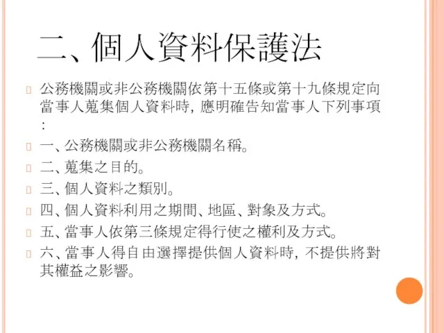 二、個人資料保護法 公務機關或非公務機關依第十五條或第十九條規定向當事人蒐集個人資料時，應明確告知當事人下列事項： 一、公務機關或非公務機關名稱。 二、蒐集之目的。 三、個人資料之類別。 四、個人資料利用之期間、地區、對象及方式。 五、當事人依第三條規定得行使之權利及方式。 六、當事人得自由選擇提供個人資料時，不提供將對其權益之影響。