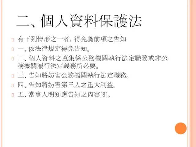 二、個人資料保護法 有下列情形之一者，得免為前項之告知 一、依法律規定得免告知。 二、個人資料之蒐集係公務機關執行法定職務或非公務機關履行法定義務所必要。 三、告知將妨害公務機關執行法定職務。 四、告知將妨害第三人之重大利益。 五、當事人明知應告知之內容[8]。