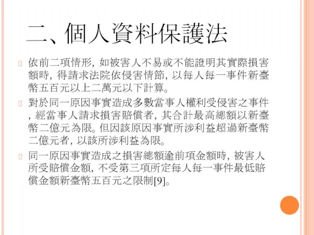 二、個人資料保護法 依前二項情形，如被害人不易或不能證明其實際損害額時，得請求法院依侵害情節，以每人每一事件新臺幣五百元以上二萬元以下計算。 對於同一原因事實造成多數當事人權利受侵害之事件，經當事人請求損害賠償者，其合計最高總額以新臺幣二億元為限。但因該原因事實所涉利益超過新臺幣二億元者，以該所涉利益為限。 同一原因事實造成之損害總額逾前項金額時，被害人所受賠償金額，不受第三項所定每人每一事件最低賠償金額新臺幣五百元之限制[9]。