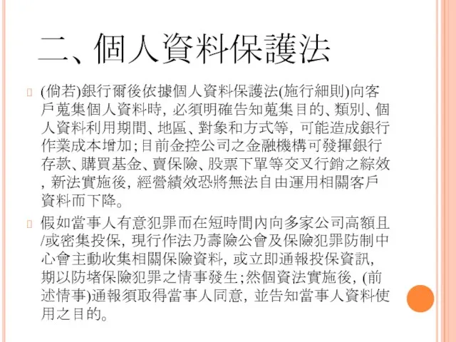 二、個人資料保護法 (倘若)銀行爾後依據個人資料保護法(施行細則)向客戶蒐集個人資料時，必須明確告知蒐集目的、類別、個人資料利用期間、地區、對象和方式等，可能造成銀行作業成本增加；目前金控公司之金融機構可發揮銀行存款、購買基金、賣保險、股票下單等交叉行銷之綜效，新法實施後，經營績效恐將無法自由運用相關客戶資料而下降。 假如當事人有意犯罪而在短時間內向多家公司高額且/或密集投保，現行作法乃壽險公會及保險犯罪防制中心會主動收集相關保險資料，或立即通報投保資訊，期以防堵保險犯罪之情事發生；然個資法實施後，(前述情事)通報須取得當事人同意，並告知當事人資料使用之目的。