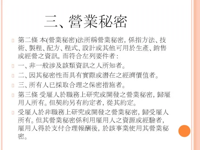 三、營業秘密 第二條 本(營業秘密)法所稱營業秘密，係指方法、技術、製程、配方、程式、設計或其他可用於生產、銷售或經營之資訊，而符合左列要件者： 一、非一般涉及該類資訊之人所知者。 二、因其秘密性而具有實際或潛在之經濟價值者。 三、所有人已採取合理之保密措施者。 第三條 受雇人於職務上研究或開發之營業秘密，歸雇用人所有。但契約另有約定者，從其約定。 受雇人於非職務上研究或開發之營業秘密，歸受雇人所有。但其營業秘密係利用雇用人之資源或經驗者，雇用人得於支付合理報酬後，於該事業使用其營業秘密。