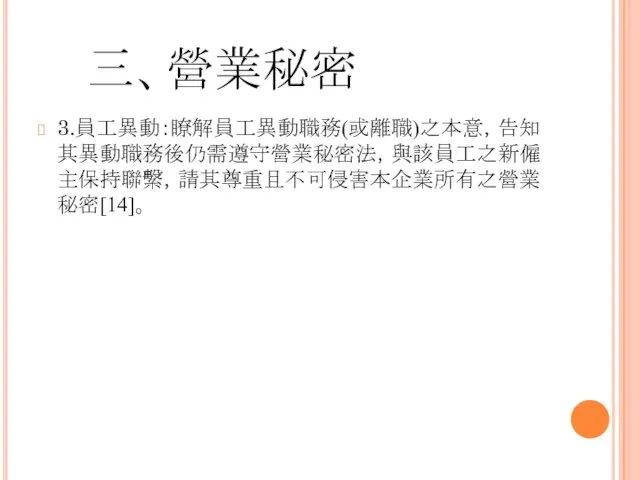 三、營業秘密 3.員工異動：瞭解員工異動職務(或離職)之本意，告知其異動職務後仍需遵守營業秘密法，與該員工之新僱主保持聯繫，請其尊重且不可侵害本企業所有之營業秘密[14]。