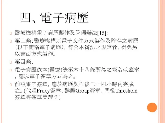 四、電子病歷 醫療機構電子病歷製作及管理辦法[15]： 第二條：醫療機構以電子文件方式製作及貯存之病歷（以下簡稱電子病歷），符合本辦法之規定者，得免另以書面方式製作。 第四條： 電子病歷依本(醫療)法第六十八條所為之簽名或蓋章，應以電子簽章方式為之。 前項電子簽章，應於病歷製作後二十四小時內完成之。(代理Proxy簽章、群體Group簽章、門檻Threshold簽章等簽章管理？)