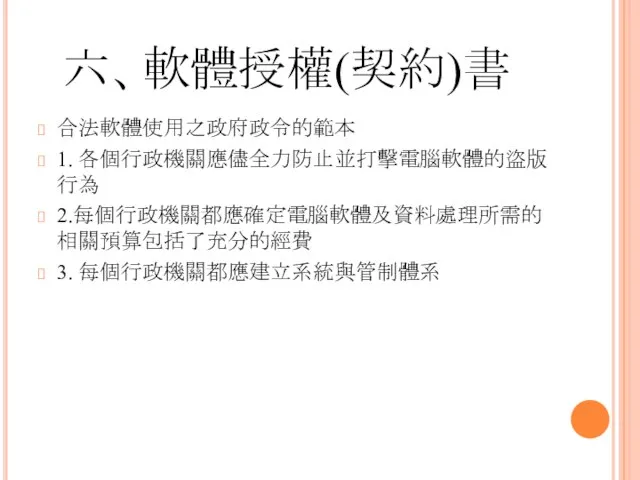 六、軟體授權(契約)書 合法軟體使用之政府政令的範本 1. 各個行政機關應儘全力防止並打擊電腦軟體的盜版行為 2.每個行政機關都應確定電腦軟體及資料處理所需的相關預算包括了充分的經費 3. 每個行政機關都應建立系統與管制體系