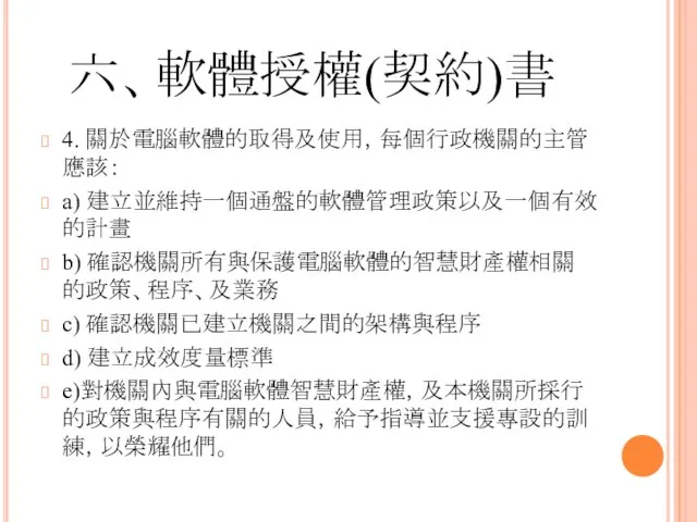 六、軟體授權(契約)書 4. 關於電腦軟體的取得及使用，每個行政機關的主管應該： a) 建立並維持一個通盤的軟體管理政策以及一個有效的計畫 b) 確認機關所有與保護電腦軟體的智慧財產權相關的政策、程序、及業務 c) 確認機關已建立機關之間的架構與程序 d) 建立成效度量標準 e)對機關內與電腦軟體智慧財產權，及本機關所採行的政策與程序有關的人員，給予指導並支援專設的訓練，以榮耀他們。