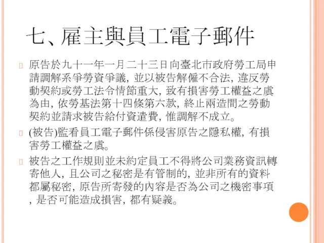 七、雇主與員工電子郵件 原告於九十一年一月二十三日向臺北市政府勞工局申請調解系爭勞資爭議，並以被告解僱不合法，違反勞動契約或勞工法令情節重大，致有損害勞工權益之虞為由，依勞基法第十四條第六款，終止兩造間之勞動契約並請求被告給付資遣費，惟調解不成立。 (被告)監看員工電子郵件係侵害原告之隱私權，有損害勞工權益之虞。 被告之工作規則並未約定員工不得將公司業務資訊轉寄他人，且公司之秘密是有管制的，並非所有的資料都屬秘密，原告所寄發的內容是否為公司之機密事項，是否可能造成損害，都有疑義。