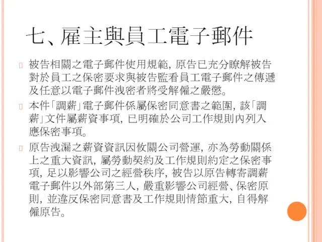 七、雇主與員工電子郵件 被告相關之電子郵件使用規範，原告已充分瞭解被告對於員工之保密要求與被告監看員工電子郵件之傳遞及任意以電子郵件洩密者將受解僱之嚴懲。 本件「調薪」電子郵件係屬保密同意書之範圍，該「調薪」文件屬薪資事項，已明確於公司工作規則內列入應保密事項。 原告洩漏之薪資資訊因攸關公司營運，亦為勞動關係上之重大資訊，屬勞動契約及工作規則約定之保密事項，足以影響公司之經營秩序，被告以原告轉寄調薪電子郵件以外部第三人，嚴重影響公司經營、保密原則，並違反保密同意書及工作規則情節重大，自得解僱原告。