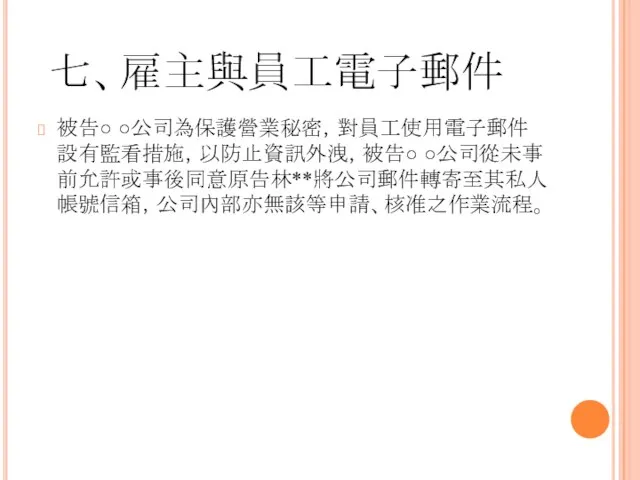 七、雇主與員工電子郵件 被告○ ○公司為保護營業秘密，對員工使用電子郵件設有監看措施，以防止資訊外洩，被告○ ○公司從未事前允許或事後同意原告林**將公司郵件轉寄至其私人帳號信箱，公司內部亦無該等申請、核准之作業流程。