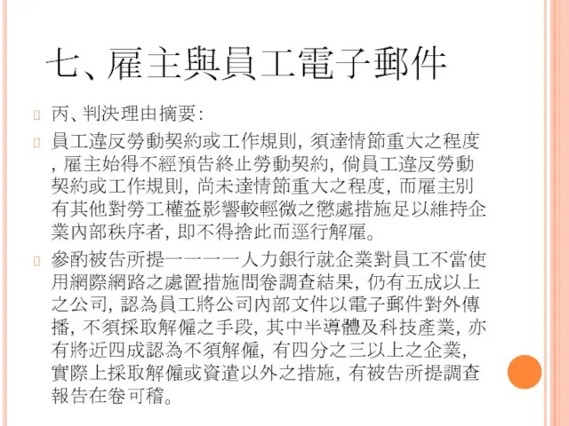 七、雇主與員工電子郵件 丙、判決理由摘要： 員工違反勞動契約或工作規則，須達情節重大之程度，雇主始得不經預告終止勞動契約，倘員工違反勞動契約或工作規則，尚未達情節重大之程度，而雇主別有其他對勞工權益影響較輕微之懲處措施足以維持企業內部秩序者，即不得捨此而逕行解雇。 參酌被告所提一一一一人力銀行就企業對員工不當使用網際網路之處置措施問卷調查結果，仍有五成以上之公司，認為員工將公司內部文件以電子郵件對外傳播，不須採取解僱之手段，其中半導體及科技產業，亦有將近四成認為不須解僱，有四分之三以上之企業，實際上採取解僱或資遣以外之措施，有被告所提調查報告在卷可稽。