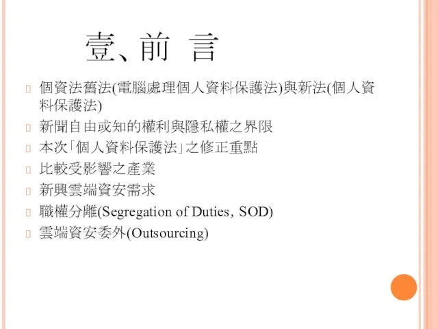 壹、前 言 個資法舊法(電腦處理個人資料保護法)與新法(個人資料保護法) 新聞自由或知的權利與隱私權之界限 本次「個人資料保護法」之修正重點 比較受影響之產業 新興雲端資安需求 職權分離(Segregation of Duties，SOD) 雲端資安委外(Outsourcing)