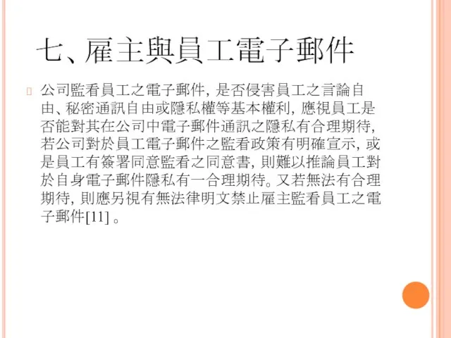 七、雇主與員工電子郵件 公司監看員工之電子郵件，是否侵害員工之言論自由、秘密通訊自由或隱私權等基本權利，應視員工是否能對其在公司中電子郵件通訊之隱私有合理期待，若公司對於員工電子郵件之監看政策有明確宣示，或是員工有簽署同意監看之同意書，則難以推論員工對於自身電子郵件隱私有一合理期待。又若無法有合理期待，則應另視有無法律明文禁止雇主監看員工之電子郵件[11] 。