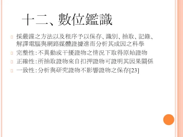 十二、數位鑑識 採嚴謹之方法以及程序予以保存、識別、抽取、記錄、解譯電腦與網路媒體證據進而分析其成因之科學 完整性：不異動或干擾證物之情況下取得原始證物 正確性：所抽取證物來自扣押證物可證明其因果關係 一致性：分析與研究證物不影響證物之保存[23]