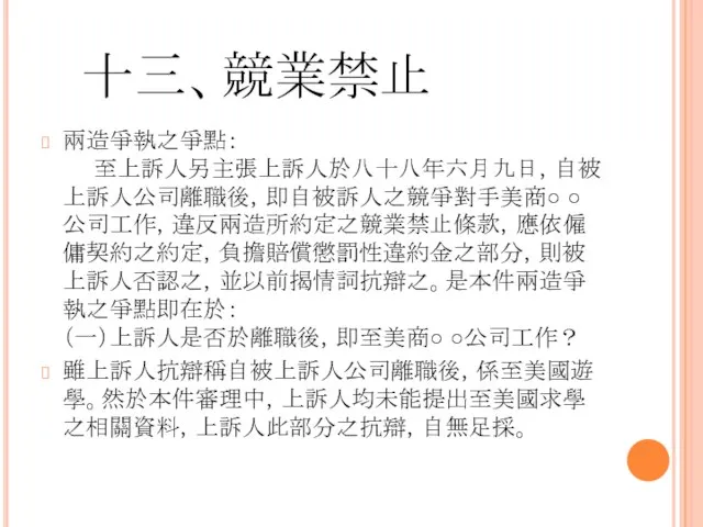 十三、競業禁止 兩造爭執之爭點： 至上訴人另主張上訴人於八十八年六月九日，自被上訴人公司離職後，即自被訴人之競爭對手美商○ ○公司工作，違反兩造所約定之競業禁止條款，應依僱傭契約之約定，負擔賠償懲罰性違約金之部分，則被上訴人否認之，並以前揭情詞抗辯之。是本件兩造爭執之爭點即在於： （一）上訴人是否於離職後，即至美商○ ○公司工作？ 雖上訴人抗辯稱自被上訴人公司離職後，係至美國遊學。然於本件審理中，上訴人均未能提出至美國求學之相關資料，上訴人此部分之抗辯，自無足採。