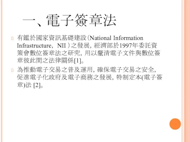 一、電子簽章法 有鑑於國家資訊基礎建設（National Information Infrastructure， NII ）之發展，經濟部於1997年委託資策會數位簽章法之研究，用以釐清電子文件與數位簽章彼此間之法律關係[1]。 為推動電子交易之普及運用，確保電子交易之安全，促進電子化政府及電子商務之發展，特制定本(電子簽章)法 [2]。