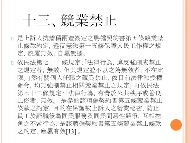 十三、競業禁止 是上訴人抗辯稱兩造簽定之聘僱契約書第五條競業禁止條款約定，違反憲法第十五條保障人民工作權之規定，應屬無效，自屬無據。 依民法第七十一條規定：「法律行為，違反強制或禁止之規定者，無效。但其規定並不以之為無效者，不在此限。」然有關個人任職之競業禁止，依目前法律和授權命令，均無強制禁止相關競業禁止之規定。再依民法第七十二條規定：「法律行為，有背於公共秩序或善良風俗者，無效。」是參酌該聘僱契約書第五條競業禁止條款之約定，目的在保護被上訴人之營業秘密，防止員工於離職後為同業服務及同業間惡性競爭，互相挖角之不當行為，是該聘僱契約書第五條競業禁止條款之約定，應屬有效[13] 。