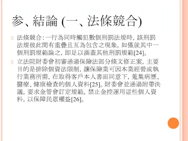 参、結論 (一、法條競合) 法條競合：一行為同時觸犯數個刑罰法規時，該刑罰法規彼此間有重疊且互為包含之現象，如僅就其中一個刑罰規範論之，即足以涵蓋其他刑罰規範[24]。 立法院財委會初審通過保險法部分條文修正案，主要目的是排除個資法限制，讓保險業可因本業經營或執行業務所需，在取得客戶本人書面同意下，蒐集病歷、醫療、健康檢查的個人資料[25]。財委會並通過附帶決議，要求金管會訂定規範，禁止金控運用這些個人資料，以保障民眾權益[26]。