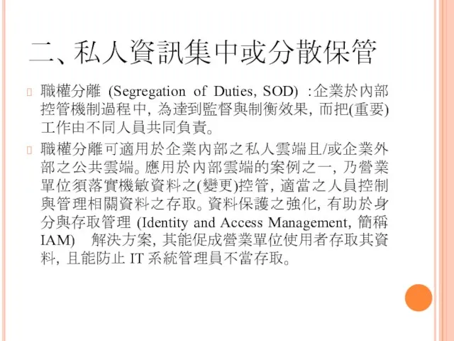 二、私人資訊集中或分散保管 職權分離 (Segregation of Duties，SOD) ：企業於內部控管機制過程中，為達到監督與制衡效果，而把(重要)工作由不同人員共同負責。 職權分離可適用於企業內部之私人雲端且/或企業外部之公共雲端。應用於內部雲端的案例之一，乃營業單位須落實機敏資料之(變更)控管，適當之人員控制與管理相關資料之存取。資料保護之強化，有助於身分與存取管理 (Identity and Access Management，簡稱 IAM) 解決方案，其能促成營業單位使用者存取其資料，且能防止 IT 系統管理員不當存取。