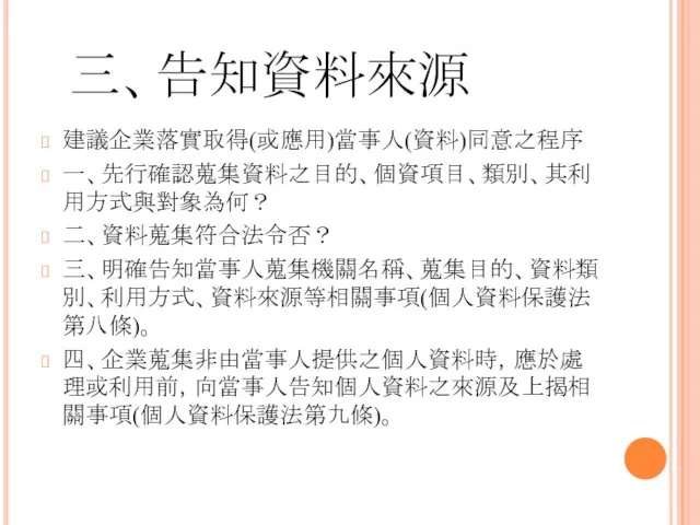 三、告知資料來源 建議企業落實取得(或應用)當事人(資料)同意之程序 一、先行確認蒐集資料之目的、個資項目、類別、其利用方式與對象為何？ 二、資料蒐集符合法令否？ 三、明確告知當事人蒐集機關名稱、蒐集目的、資料類別、利用方式、資料來源等相關事項(個人資料保護法第八條)。 四、企業蒐集非由當事人提供之個人資料時，應於處理或利用前，向當事人告知個人資料之來源及上揭相關事項(個人資料保護法第九條)。