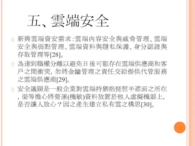 五、雲端安全 新興雲端資安需求：雲端內容安全與威脅管理、雲端安全與弱點管理、雲端資料與隱私保護、身分認證與存取管理等[28]。 為達到職權分離以避免日後可能存在雲端供應商和客戶之間衝突，勿將金鑰管理之責任交給提供代管服務之雲端供應商[29]。 安全議題是一般企業對雲端持猶抱琵琶半遮面之所在，渠等擔心將營運(機敏)資料放置於他人虛擬機器上，是否讓人放心？因之產生建立私有雲之構思[30]。