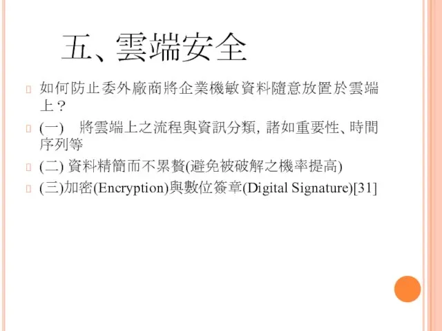 五、雲端安全 如何防止委外廠商將企業機敏資料隨意放置於雲端上？ (一) 將雲端上之流程與資訊分類，諸如重要性、時間序列等 (二) 資料精簡而不累贅(避免被破解之機率提高) (三)加密(Encryption)與數位簽章(Digital Signature)[31]