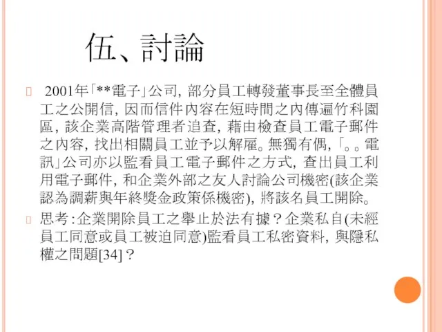 伍、討論 2001年「**電子」公司，部分員工轉發董事長至全體員工之公開信，因而信件內容在短時間之內傳遍竹科園區，該企業高階管理者追查，藉由檢查員工電子郵件之內容，找出相關員工並予以解雇。無獨有偶，「。。電訊」公司亦以監看員工電子郵件之方式，查出員工利用電子郵件，和企業外部之友人討論公司機密(該企業認為調薪與年終獎金政策係機密)，將該名員工開除。 思考：企業開除員工之舉止於法有據？企業私自(未經員工同意或員工被迫同意)監看員工私密資料，與隱私權之問題[34]？