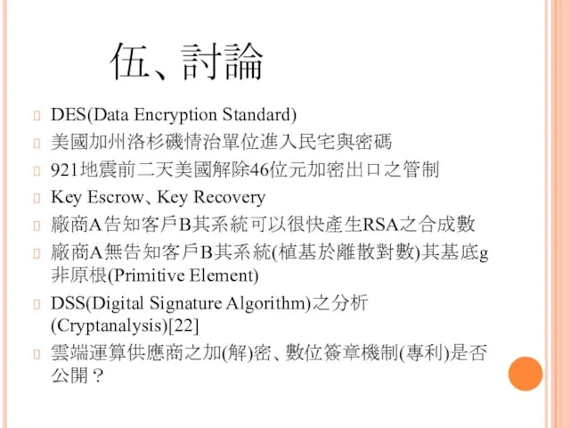 伍、討論 DES(Data Encryption Standard) 美國加州洛杉磯情治單位進入民宅與密碼 921地震前二天美國解除46位元加密出口之管制 Key Escrow、Key Recovery 廠商A告知客戶B其系統可以很快產生RSA之合成數 廠商A無告知客戶B其系統(植基於離散對數)其基底g非原根(Primitive Element) DSS(Digital Signature Algorithm)之分析(Cryptanalysis)[22] 雲端運算供應商之加(解)密、數位簽章機制(專利)是否公開？