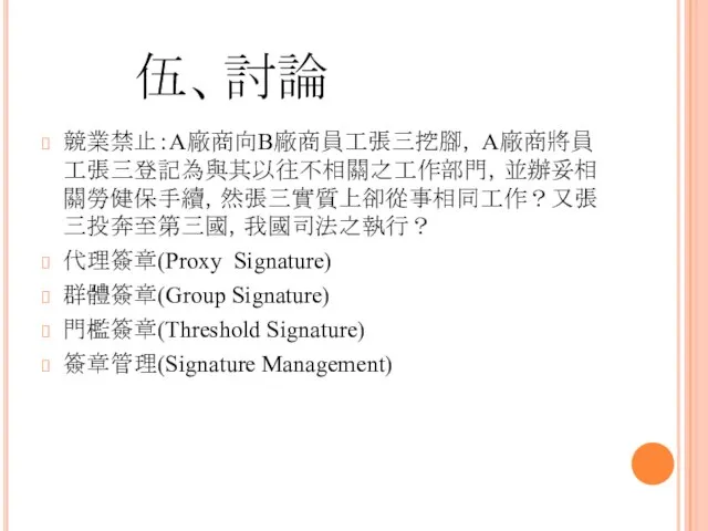 伍、討論 競業禁止：A廠商向B廠商員工張三挖腳， A廠商將員工張三登記為與其以往不相關之工作部門，並辦妥相關勞健保手續，然張三實質上卻從事相同工作？又張三投奔至第三國，我國司法之執行？ 代理簽章(Proxy Signature) 群體簽章(Group Signature) 門檻簽章(Threshold Signature) 簽章管理(Signature Management)