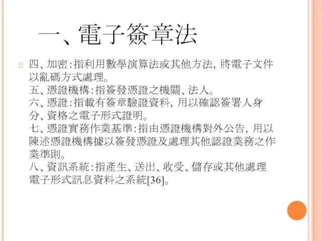 一、電子簽章法 四、加密：指利用數學演算法或其他方法，將電子文件以亂碼方式處理。 五、憑證機構：指簽發憑證之機關、法人。 六、憑證：指載有簽章驗證資料，用以確認簽署人身分、資格之電子形式證明。 七、憑證實務作業基準：指由憑證機構對外公告，用以陳述憑證機構據以簽發憑證及處理其他認證業務之作業準則。 八、資訊系統：指產生、送出、收受、儲存或其他處理電子形式訊息資料之系統[36]。