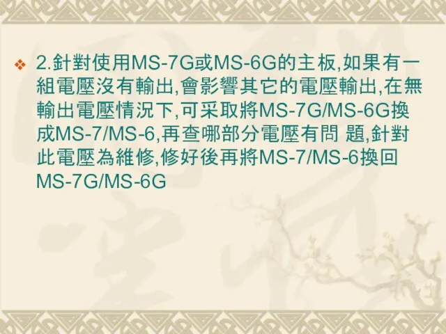 2.針對使用MS-7G或MS-6G的主板,如果有一組電壓沒有輸出,會影響其它的電壓輸出,在無輸出電壓情況下,可采取將MS-7G/MS-6G換成MS-7/MS-6,再查哪部分電壓有問 題,針對此電壓為維修,修好後再將MS-7/MS-6換回MS-7G/MS-6G