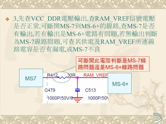 3,先查VCC_DDR電壓輸出,查RAM_VREF信號電壓是否正常,可斷開MS-7到MS-6+的線路,查MS-7是否有輸出,若有輸出是MS-6+電路有問題,若無輸出判斷為MS-7線路問題,可查其供電及RAM_VREF所連線路電容是否有漏電,或MS-7不良 MS7 MS-6+ 可斷開此電阻判斷是MS-7線路問題還是MS-6+線路問題