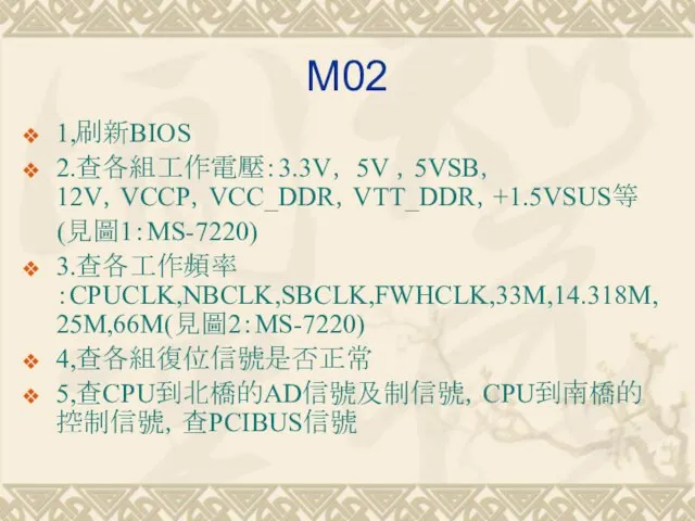 M02 1,刷新BIOS 2.查各組工作電壓：3.3V， 5V ，5VSB， 12V，VCCP，VCC_DDR，VTT_DDR，+1.5VSUS等 (見圖1：MS-7220) 3.查各工作頻率：CPUCLK,NBCLK,SBCLK,FWHCLK,33M,14.318M,25M,66M(見圖2：MS-7220) 4,查各組復位信號是否正常 5,查CPU到北橋的AD信號及制信號，CPU到南橋的控制信號，查PCIBUS信號