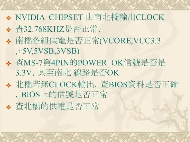 NVIDIA CHIPSET 由南北橋輸出CLOCK 查32.768KHZ是否正常， 南橋各組供電是否正常(VCORE,VCC3.3 ,+5V,5VSB,3VSB) 查MS-7第4PIN的POWER_OK信號是否是3.3V，其至南北 線路是否OK 北橋若無CLOCK輸出，查BIOS資料是否正確，BIOS上的信號是否正常 查北橋的供電是否正常