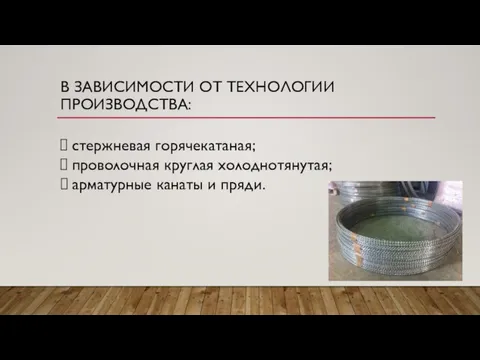 В ЗАВИСИМОСТИ ОТ ТЕХНОЛОГИИ ПРОИЗВОДСТВА: стержневая горячекатаная; проволочная круглая холоднотянутая; арматурные канаты и пряди.