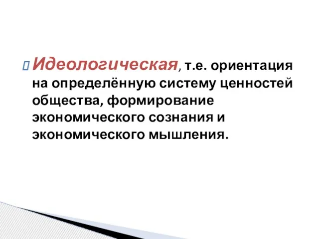 Идеологическая, т.е. ориентация на определённую систему ценностей общества, формирование экономического сознания и экономического мышления.