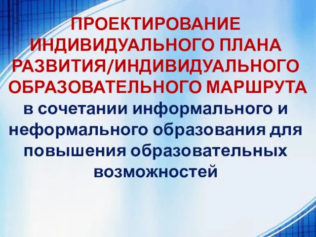 ПРОЕКТИРОВАНИЕ ИНДИВИДУАЛЬНОГО ПЛАНА РАЗВИТИЯ/ИНДИВИДУАЛЬНОГО ОБРАЗОВАТЕЛЬНОГО МАРШРУТА в сочетании информального и неформального образования для повышения образовательных возможностей